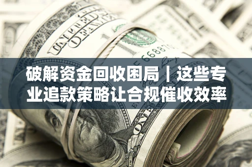 济南破解资金回收困局｜这些专业追款策略让合规催收效率翻倍