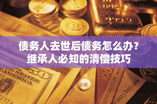 济南债务人去世后债务怎么办？继承人必知的清偿技巧